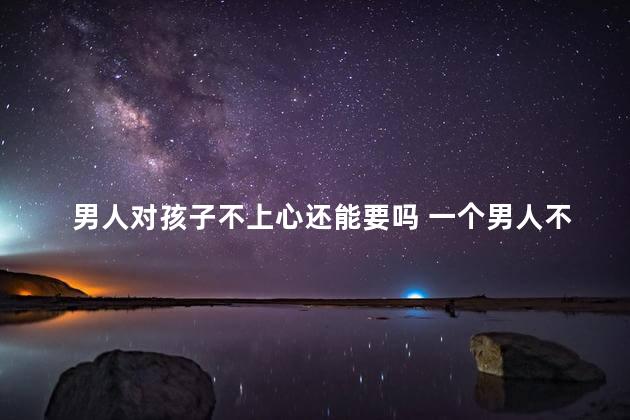 男人对孩子不上心还能要吗 一个男人不想要孩子的表现